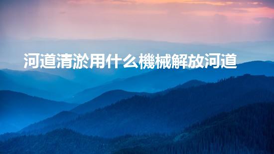 河道清淤用什么機械解放河道！專業(yè)技術改革如何提升城市水質？